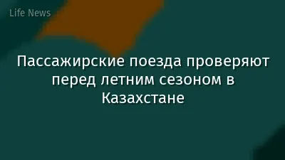 Пассажирские поезда проверяют перед летним сезоном в Казахстане