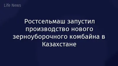Ростсельмаш запустил производство нового зерноуборочного комбайна в Казахстане