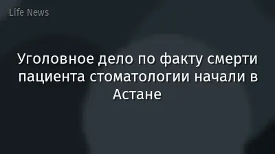 Уголовное дело по факту смерти пациента стоматологии начали в Астане