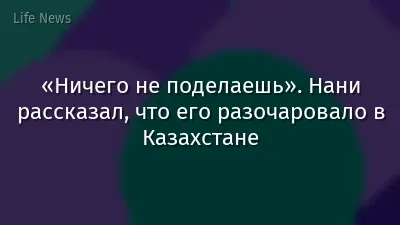 «Ничего не поделаешь». Нани рассказал, что его разочаровало в Казахстане