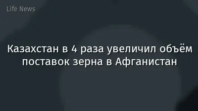 Казахстан в 4 раза увеличил объём поставок зерна в Афганистан
