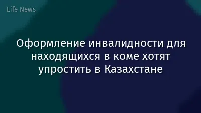 Оформление инвалидности для находящихся в коме хотят упростить в Казахстане