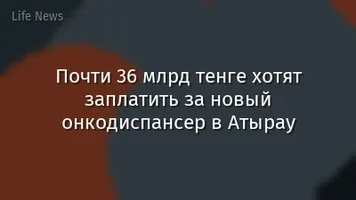 Почти 36 млрд тенге хотят заплатить за новый онкодиспансер в Атырау
