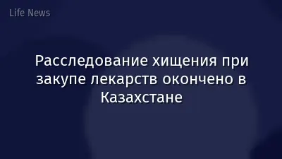 Расследование хищения при закупе лекарств окончено в Казахстане