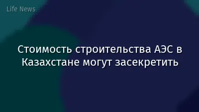 Стоимость строительства АЭС в Казахстане могут засекретить