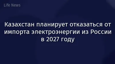 Казахстан планирует отказаться от импорта электроэнергии из России в 2027 году