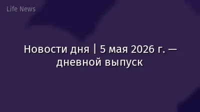 Новости дня | 5 мая 2026 г. — дневной выпуск