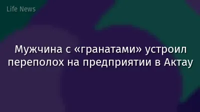 Мужчина с «гранатами» устроил переполох на предприятии в Актау