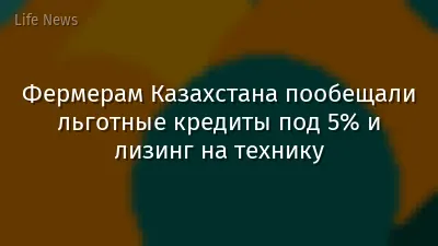 Фермерам Казахстана пообещали льготные кредиты под 5% и лизинг на технику