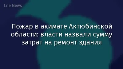 Пожар в акимате Актюбинской области: власти назвали сумму затрат на ремонт здания