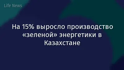 На 15% выросло производство «зеленой» энергетики в Казахстане