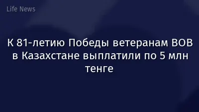 К 81-летию Победы ветеранам ВОВ в Казахстане выплатили по 5 млн тенге