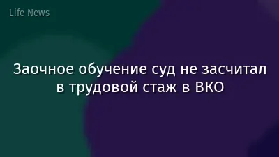 Заочное обучение суд не засчитал в трудовой стаж в ВКО