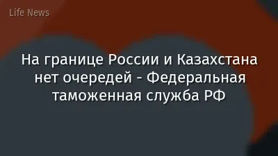 На границе России и Казахстана нет очередей - Федеральная таможенная служба РФ