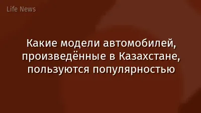 Какие модели автомобилей, произведённые в Казахстане, пользуются популярностью