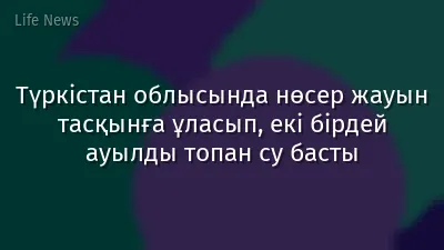 Түркістан облысында нөсер жауын тасқынға ұласып, екі бірдей ауылды топан су басты