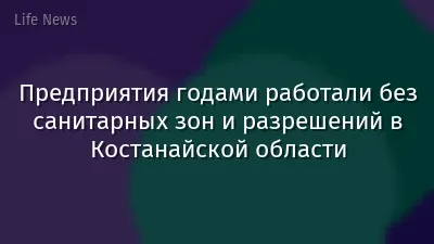Предприятия годами работали без санитарных зон и разрешений в Костанайской области