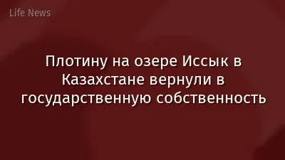 Плотину на озере Иссык в Казахстане вернули в государственную собственность