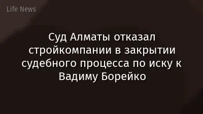 Суд Алматы отказал стройкомпании в закрытии судебного процесса по иску к Вадиму Борейко