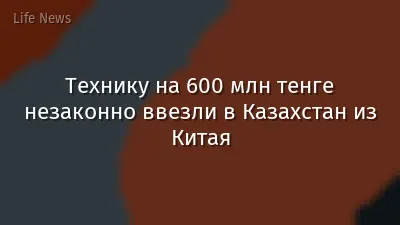 Технику на 600 млн тенге незаконно ввезли в Казахстан из Китая