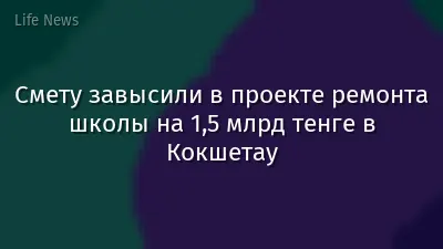 Смету завысили в проекте ремонта школы на 1,5 млрд тенге в Кокшетау
