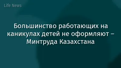 Большинство работающих на каникулах детей не оформляют – Минтруда Казахстана