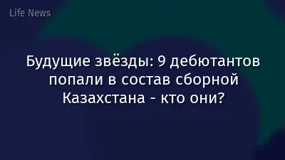 Будущие звёзды: 9 дебютантов попали в состав сборной Казахстана - кто они?