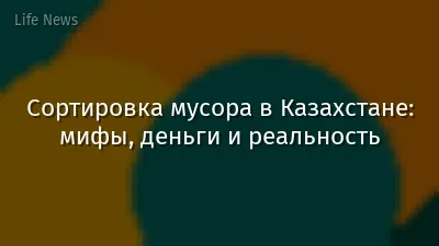 Сортировка мусора в Казахстане: мифы, деньги и реальность