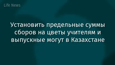 Установить предельные суммы сборов на цветы учителям и выпускные могут в Казахстане