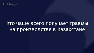 Кто чаще всего получает травмы на производстве в Казахстане