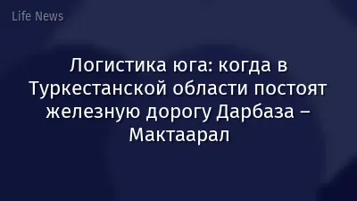 Логистика юга: когда в Туркестанской области постоят железную дорогу Дарбаза – Мактаарал