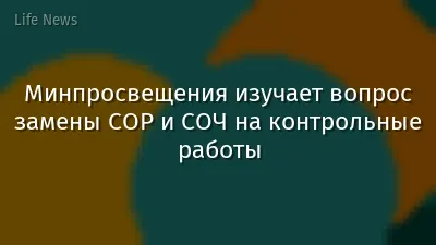 Минпросвещения изучает вопрос замены СОР и СОЧ на контрольные работы