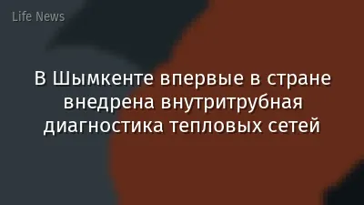 В Шымкенте впервые в стране внедрена внутритрубная диагностика тепловых сетей