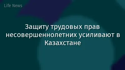 Защиту трудовых прав несовершеннолетних усиливают в Казахстане