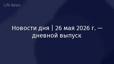 Новости дня | 26 мая 2026 г. — дневной выпуск