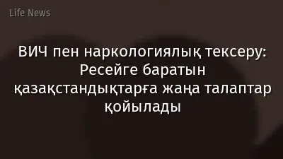 ВИЧ пен наркологиялық тексеру: Ресейге баратын қазақстандықтарға жаңа талаптар қойылады