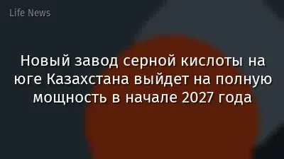 Новый завод серной кислоты на юге Казахстана выйдет на полную мощность в начале 2027 года