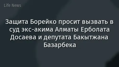 Защита Борейко просит вызвать в суд экс-акима Алматы Ерболата Досаева и депутата Бакытжана Базарбека