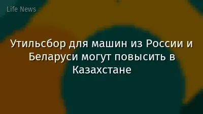 Утильсбор для машин из России и Беларуси могут повысить в Казахстане