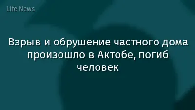 Взрыв и обрушение частного дома произошло в Актобе, погиб человек