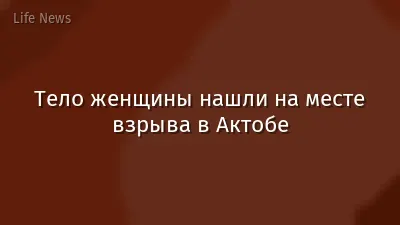 Тело женщины нашли на месте взрыва в Актобе
