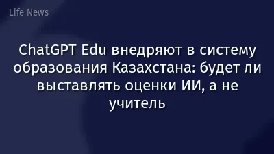 ChatGPT Edu внедряют в систему образования Казахстана: будет ли выставлять оценки ИИ, а не учитель