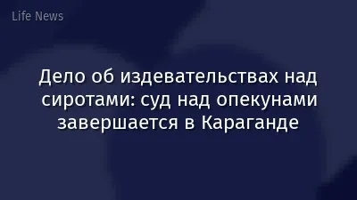 Дело об издевательствах над сиротами: суд над опекунами завершается в Караганде