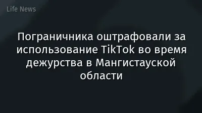 Пограничника оштрафовали за использование TikTok во время дежурства в Мангистауской области