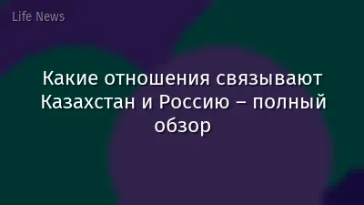 Какие отношения связывают Казахстан и Россию – полный обзор