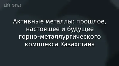 Активные металлы: прошлое, настоящее и будущее горно-металлургического комплекса Казахстана