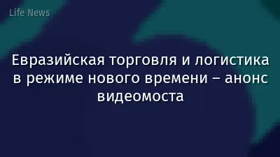 Евразийская торговля и логистика в режиме нового времени – анонс видеомоста