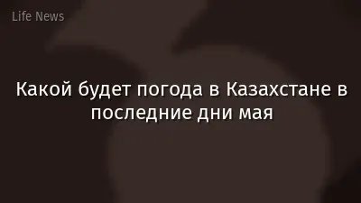Какой будет погода в Казахстане в последние дни мая