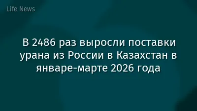 В 2486 раз выросли поставки урана из России в Казахстан в январе-марте 2026 года