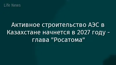 Активное строительство АЭС в Казахстане начнется в 2027 году - глава "Росатома"